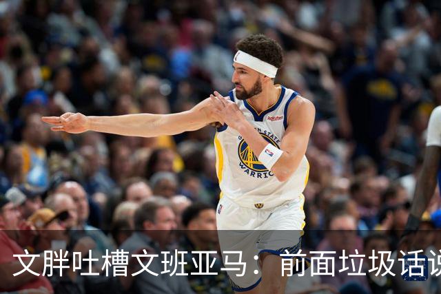 文胖吐槽文班亚马：前面垃圾话说得响 关键时刻却跑不动了